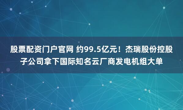 股票配资门户官网 约99.5亿元！杰瑞股份控股子公司拿下国际知名云厂商发电机组大单