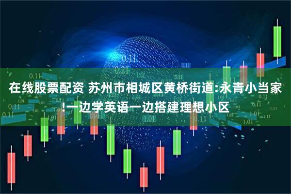 在线股票配资 苏州市相城区黄桥街道:永青小当家!一边学英语一边搭建理想小区