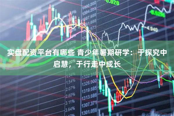 实盘配资平台有哪些 青少年暑期研学：于探究中启慧，于行走中成长
